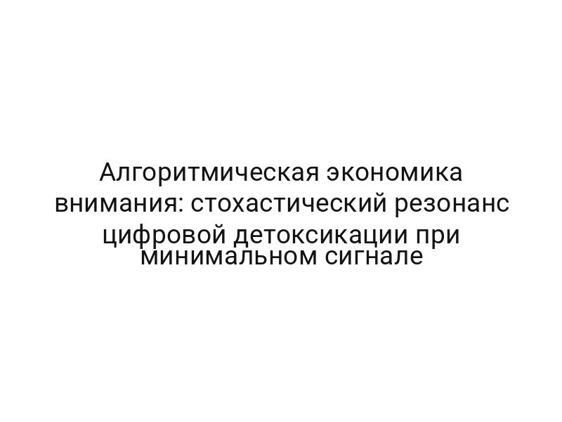 Алгоритмическая экономика внимания: стохастический резонанс цифровой детоксикации при минимальном сигнале