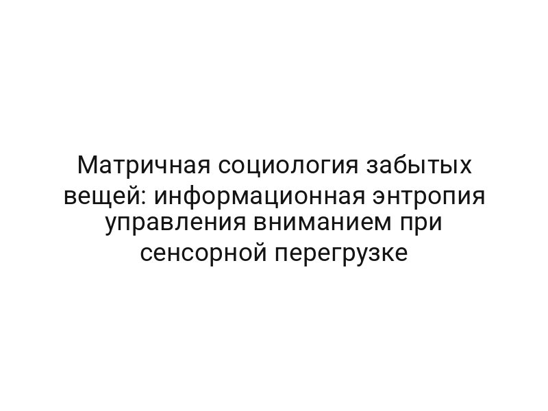 Матричная социология забытых вещей: информационная энтропия управления вниманием при сенсорной перегрузке