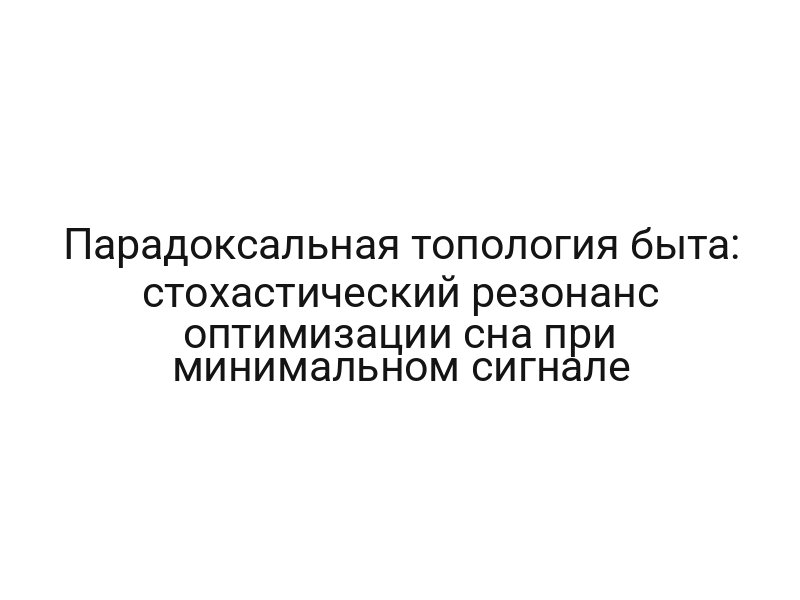 Парадоксальная топология быта: стохастический резонанс оптимизации сна при минимальном сигнале