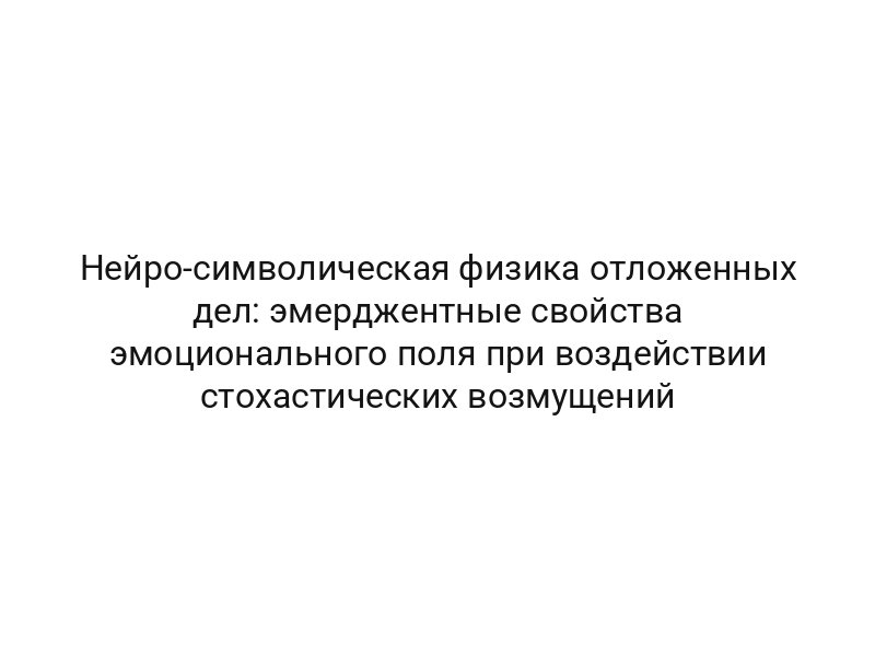 Нейро-символическая физика отложенных дел: эмерджентные свойства эмоционального поля при воздействии стохастических возмущений