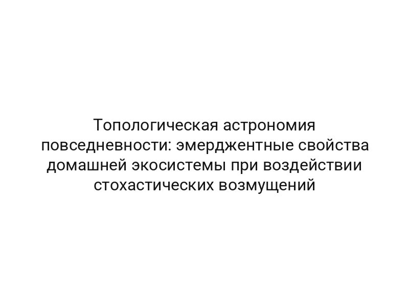 Топологическая астрономия повседневности: эмерджентные свойства домашней экосистемы при воздействии стохастических возмущений